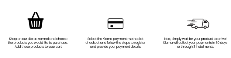 Shop on our site as normal and choose the products you would like to purchase. Add these products to your cart. - Select the Klarna payment method and follow the steps to register and provide your payment details. - Next, simply wait for your product to arrive! Klarna will collect your payments in 30 days or through 3 installments